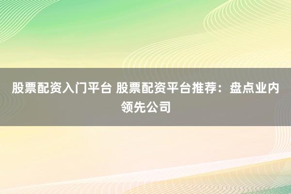 股票配资入门平台 股票配资平台推荐：盘点业内领先公司