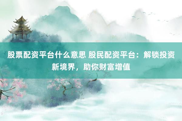 股票配资平台什么意思 股民配资平台：解锁投资新境界，助你财富增值