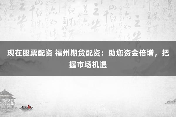 现在股票配资 福州期货配资：助您资金倍增，把握市场机遇
