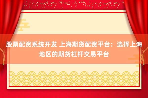 股票配资系统开发 上海期货配资平台：选择上海地区的期货杠杆交易平台