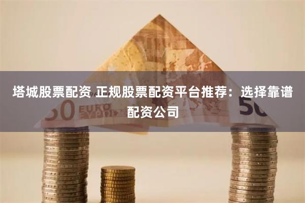塔城股票配资 正规股票配资平台推荐：选择靠谱配资公司