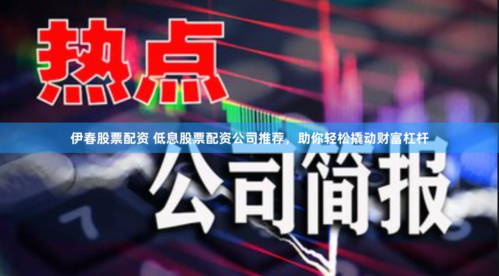 伊春股票配资 低息股票配资公司推荐，助你轻松撬动财富杠杆