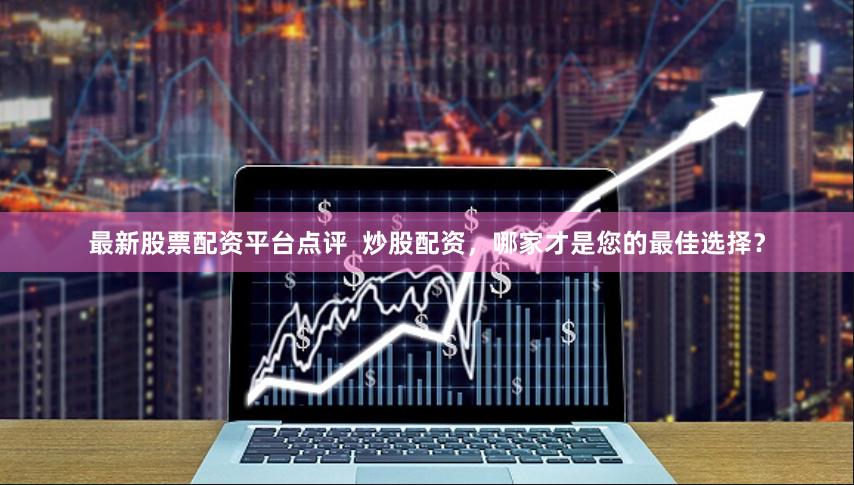 最新股票配资平台点评  炒股配资，哪家才是您的最佳选择？