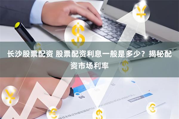 长沙股票配资 股票配资利息一般是多少？揭秘配资市场利率