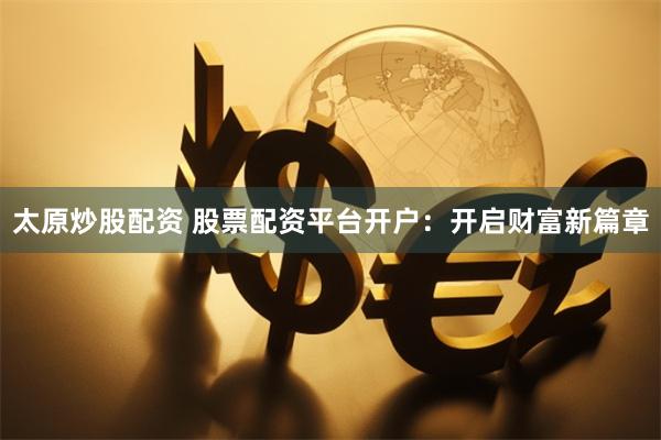 太原炒股配资 股票配资平台开户：开启财富新篇章