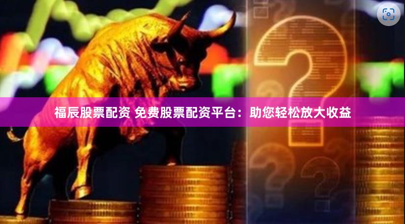 福辰股票配资 免费股票配资平台：助您轻松放大收益