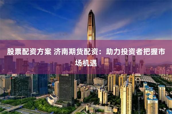 股票配资方案 济南期货配资：助力投资者把握市场机遇