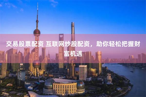 交易股票配资 互联网炒股配资，助你轻松把握财富机遇
