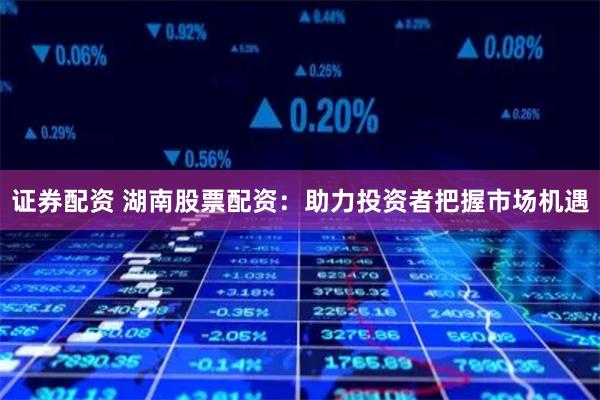 证券配资 湖南股票配资：助力投资者把握市场机遇