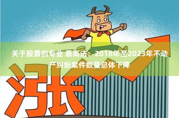 关于股票的专业 最高法：2018年至2023年不动产纠纷案件数量总体下降