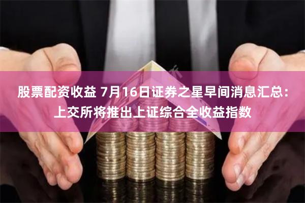 股票配资收益 7月16日证券之星早间消息汇总：上交所将推出上证综合全收益指数