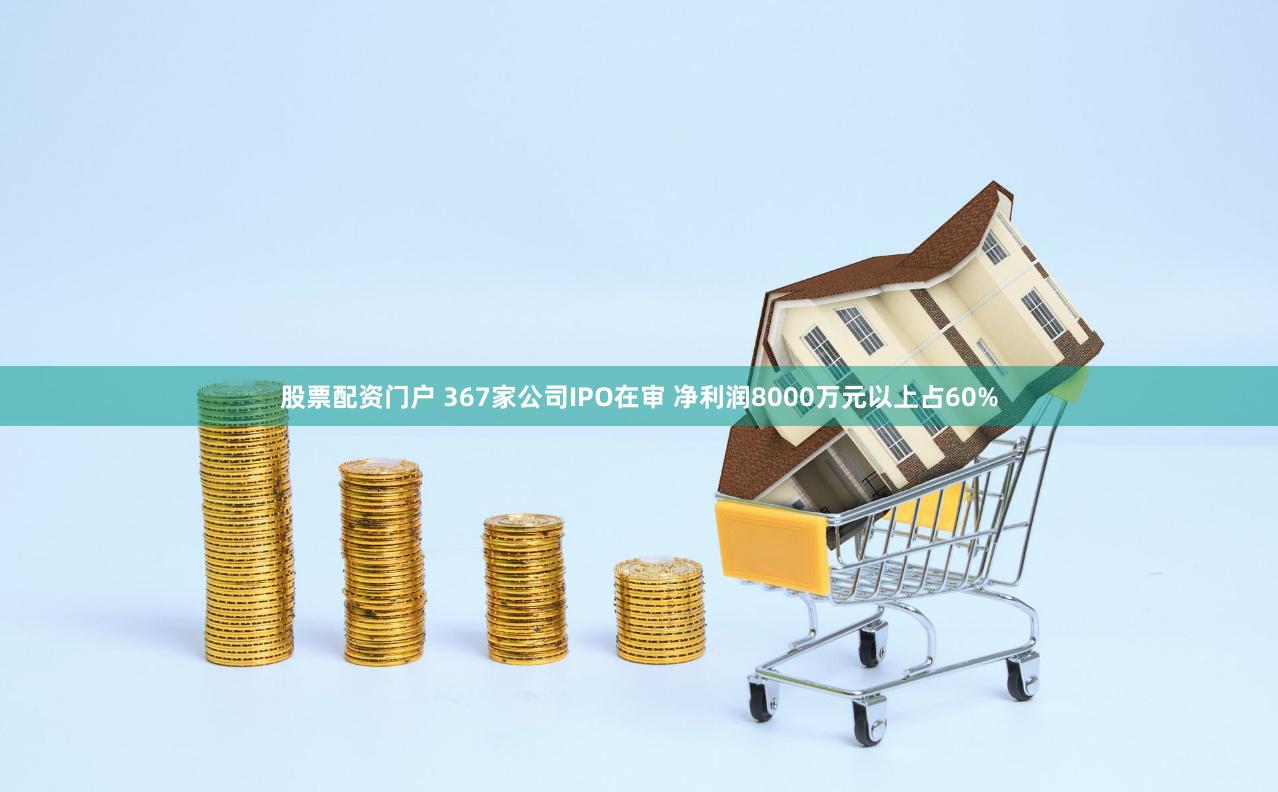 股票配资门户 367家公司IPO在审 净利润8000万元以上占60%