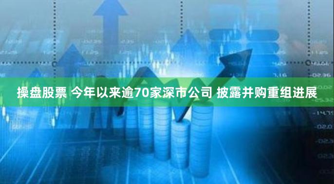 操盘股票 今年以来逾70家深市公司 披露并购重组进展