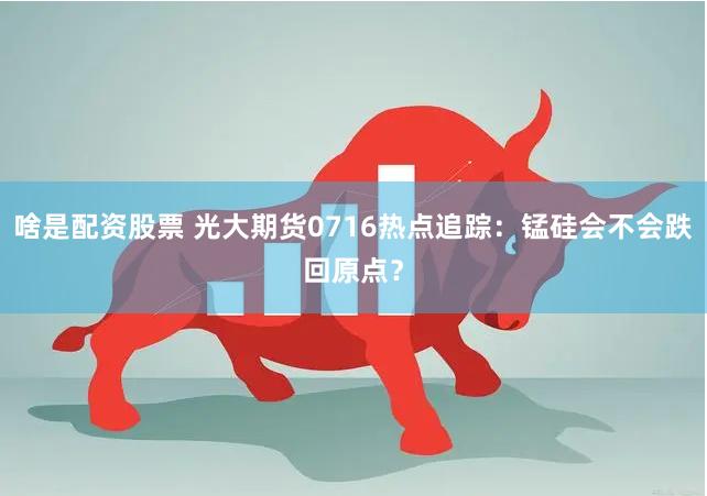 啥是配资股票 光大期货0716热点追踪：锰硅会不会跌回原点？