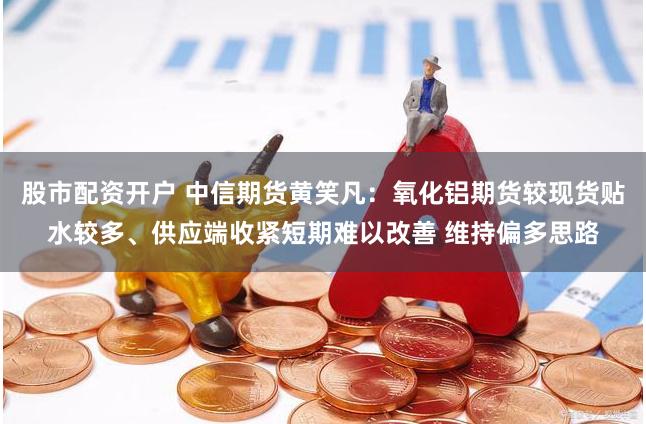股市配资开户 中信期货黄笑凡：氧化铝期货较现货贴水较多、供应端收紧短期难以改善 维持偏多思路