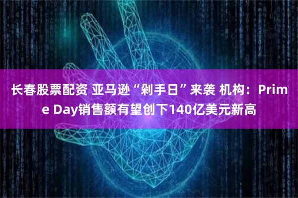 长春股票配资 亚马逊“剁手日”来袭 机构：Prime Day销售额有望创下140亿美元新高
