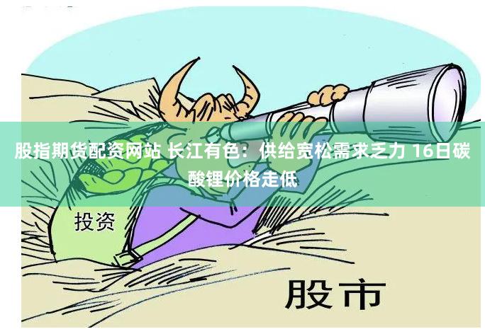 股指期货配资网站 长江有色：供给宽松需求乏力 16日碳酸锂价格走低