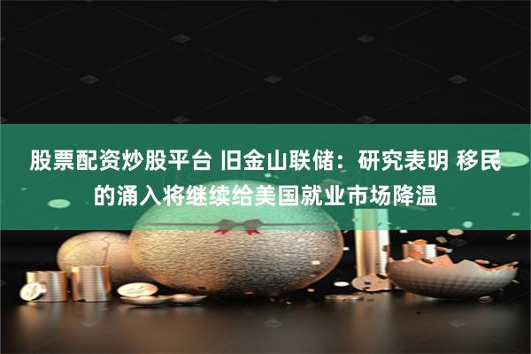 股票配资炒股平台 旧金山联储：研究表明 移民的涌入将继续给美国就业市场降温