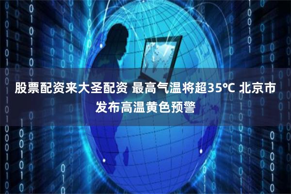 股票配资来大圣配资 最高气温将超35℃ 北京市发布高温黄色预警