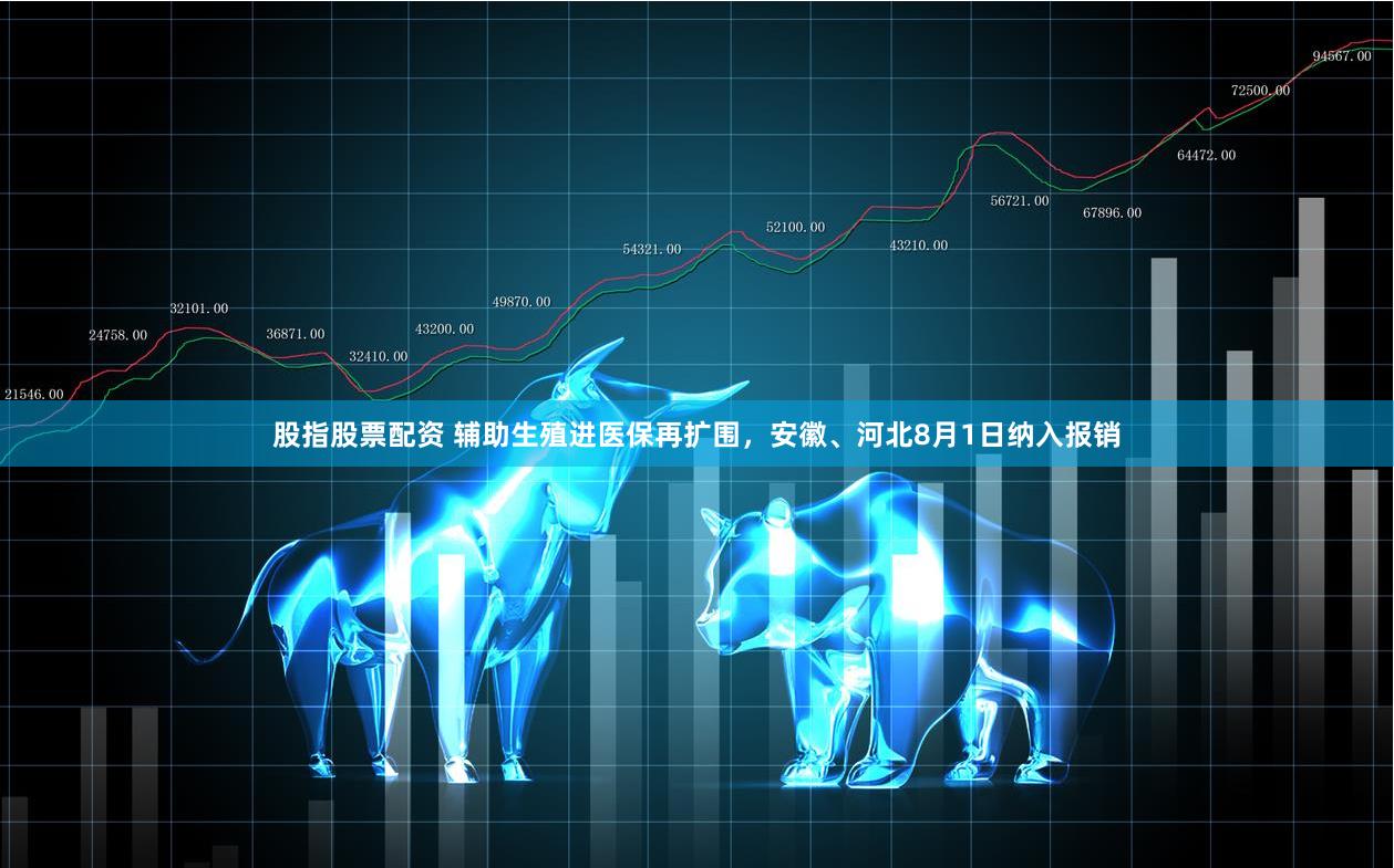 股指股票配资 辅助生殖进医保再扩围，安徽、河北8月1日纳入报销