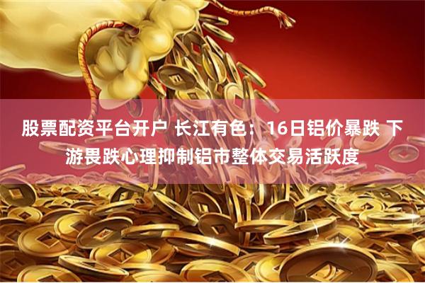 股票配资平台开户 长江有色：16日铝价暴跌 下游畏跌心理抑制铝市整体交易活跃度