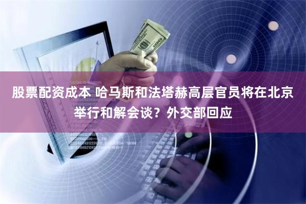 股票配资成本 哈马斯和法塔赫高层官员将在北京举行和解会谈？外交部回应