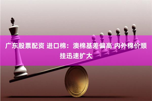 广东股票配资 进口棉：澳棉基差偏高 内外棉价顺挂迅速扩大