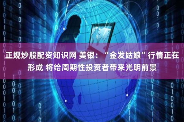 正规炒股配资知识网 美银：“金发姑娘”行情正在形成 将给周期性投资者带来光明前景