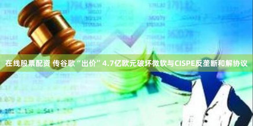 在线股票配资 传谷歌“出价”4.7亿欧元破坏微软与CISPE反垄断和解协议