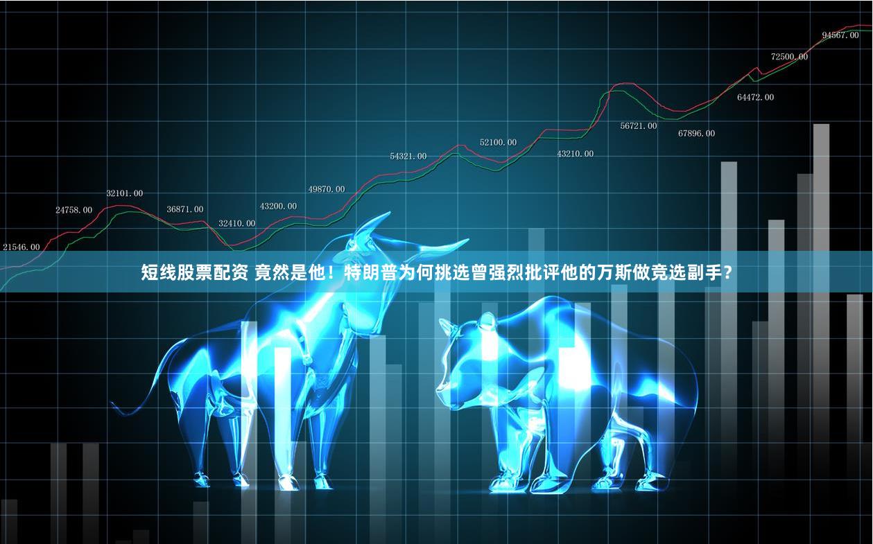 短线股票配资 竟然是他！特朗普为何挑选曾强烈批评他的万斯做竞选副手？