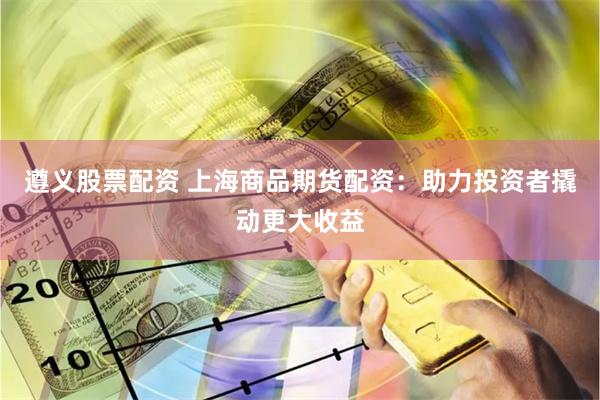 遵义股票配资 上海商品期货配资：助力投资者撬动更大收益