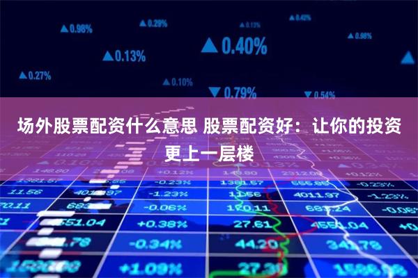场外股票配资什么意思 股票配资好：让你的投资更上一层楼