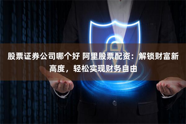 股票证券公司哪个好 阿里股票配资：解锁财富新高度，轻松实现财务自由