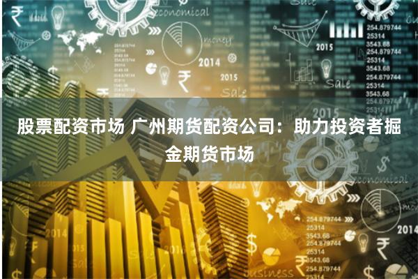 股票配资市场 广州期货配资公司:助力投资者掘金期货市场