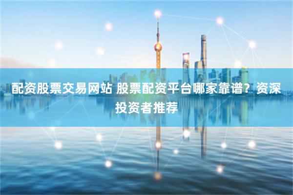 配资股票交易网站 股票配资平台哪家靠谱?资深投资者推荐