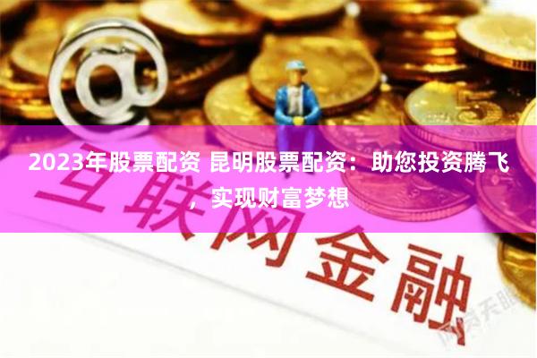2023年股票配资 昆明股票配资:助您投资腾飞,实现财富梦想