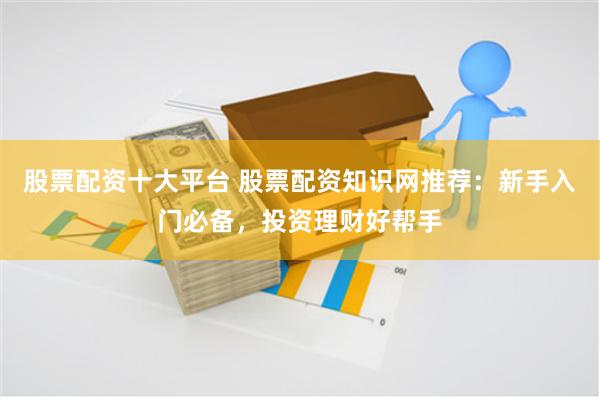 股票配资十大平台 股票配资知识网推荐:新手入门必备,投资理财好帮手
